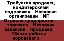 Требуется продавец кондитерскими изделиями › Название организации ­ ИП › Отрасль предприятия ­ торговля › Название вакансии ­ продавец  › Место работы ­ воровского 111 - Кировская обл., Киров г. Работа » Вакансии   . Кировская обл.,Киров г.